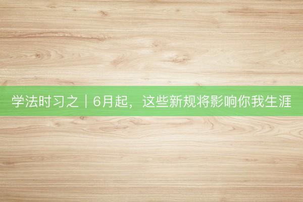 学法时习之｜6月起，这些新规将影响你我生涯