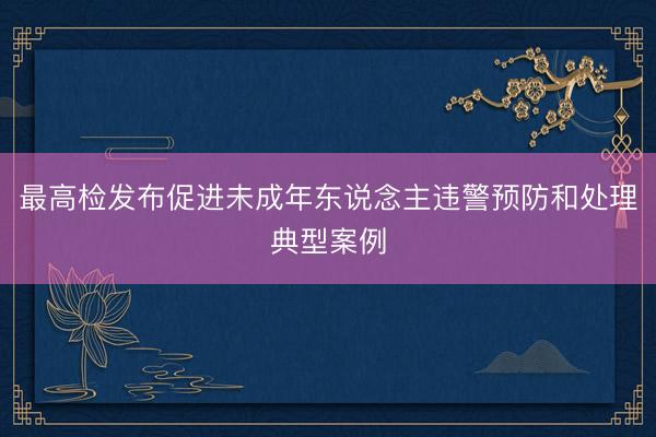 最高检发布促进未成年东说念主违警预防和处理典型案例