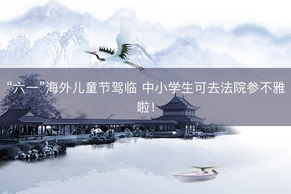 “六一”海外儿童节驾临 中小学生可去法院参不雅啦！