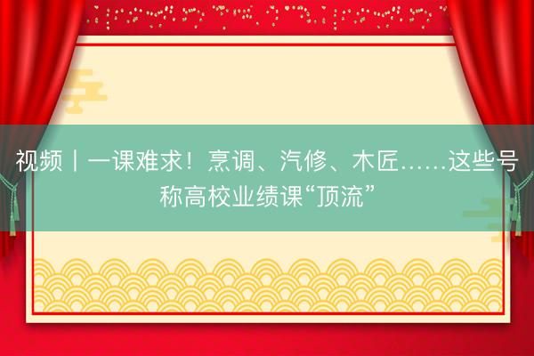 视频丨一课难求！烹调、汽修、木匠……这些号称高校业绩课“顶流”