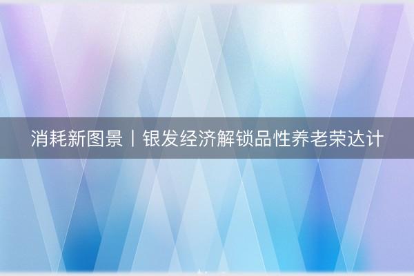 消耗新图景丨银发经济解锁品性养老荣达计