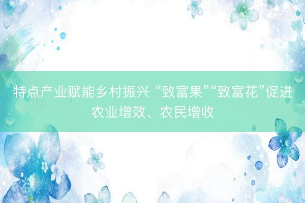 特点产业赋能乡村振兴 “致富果”“致富花”促进农业增效、农民增收