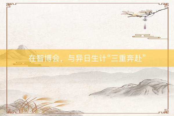 在智博会，与异日生计“三重奔赴”