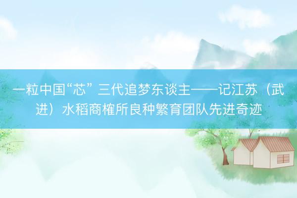 一粒中国“芯” 三代追梦东谈主——记江苏（武进）水稻商榷所良种繁育团队先进奇迹