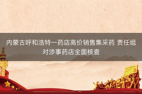 内蒙古呼和浩特一药店高价销售集采药 责任组对涉事药店全面核查