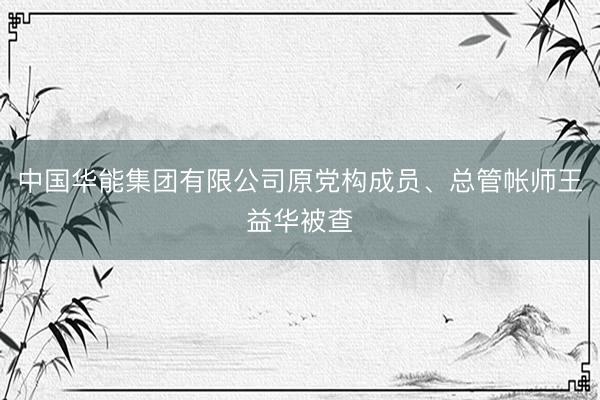 中国华能集团有限公司原党构成员、总管帐师王益华被查