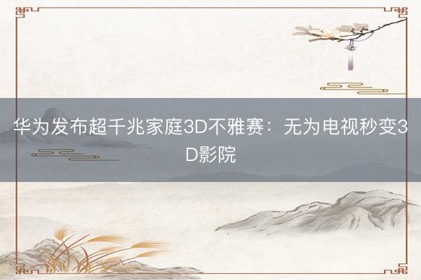 华为发布超千兆家庭3D不雅赛：无为电视秒变3D影院