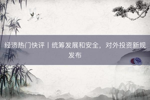 经济热门快评丨统筹发展和安全，对外投资新规发布
