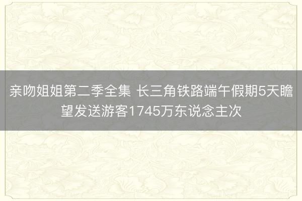 亲吻姐姐第二季全集 长三角铁路端午假期5天瞻望发送游客1745万东说念主次
