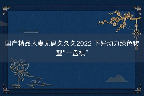 国产精品人妻无码久久久2022 下好动力绿色转型“一盘棋”