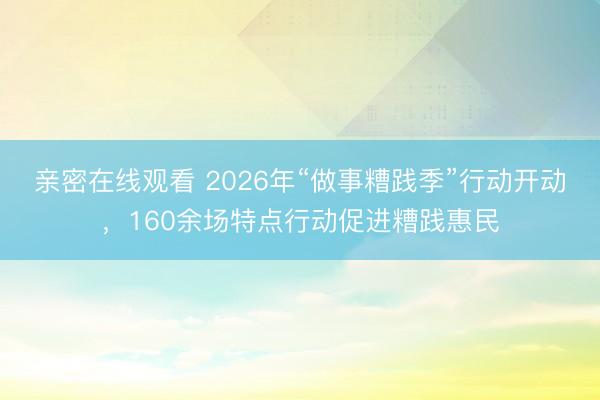 亲密在线观看 2026年“做事糟践季”行动开动，160余场特点行动促进糟践惠民