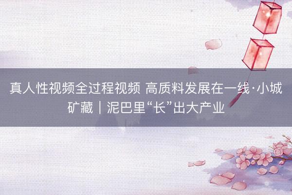 真人性视频全过程视频 高质料发展在一线·小城矿藏｜泥巴里“长”出大产业