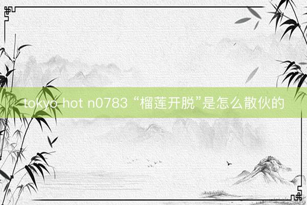 tokyo hot n0783 “榴莲开脱”是怎么散伙的