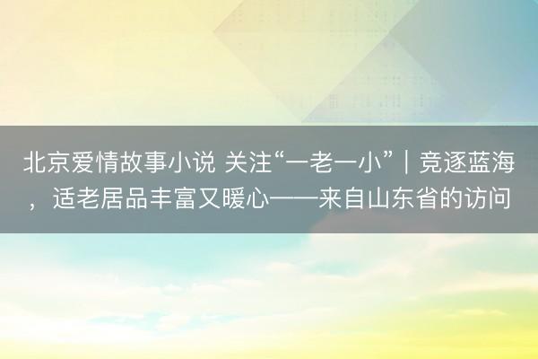 北京爱情故事小说 关注“一老一小”｜竞逐蓝海，适老居品丰富又暖心——来自山东省的访问
