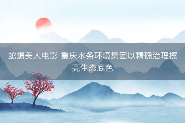蛇蝎美人电影 重庆水务环境集团以精确治理擦亮生态底色
