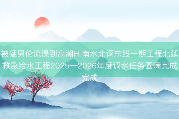 被猛男伦流澡到高潮H 南水北调东线一期工程北延救急给水工程2025—2026年度调水任务圆满完成