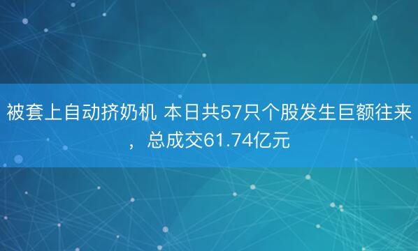 被套上自动挤奶机 本日共57只个股发生巨额往来，总成交61.74亿元