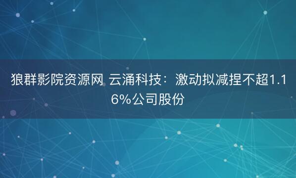 狼群影院资源网 云涌科技：激动拟减捏不超1.16%公司股份