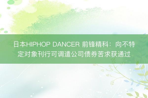 日本HIPHOP DANCER 前锋精科：向不特定对象刊行可调遣公司债券苦求获通过