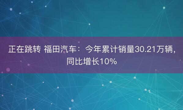正在跳转 福田汽车：今年累计销量30.21万辆，同比增长10%