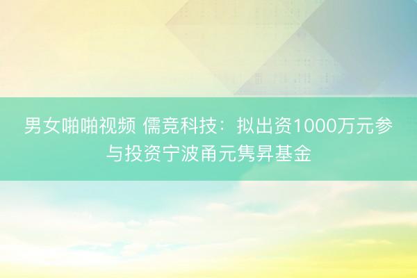 男女啪啪视频 儒竞科技：拟出资1000万元参与投资宁波甬元隽昇基金