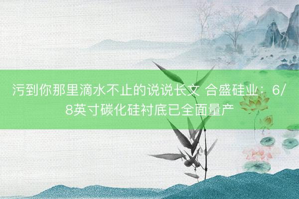污到你那里滴水不止的说说长文 合盛硅业：6/8英寸碳化硅衬底已全面量产