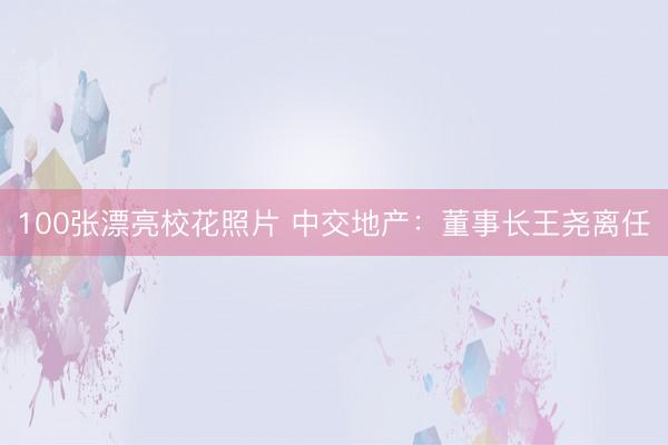 100张漂亮校花照片 中交地产：董事长王尧离任