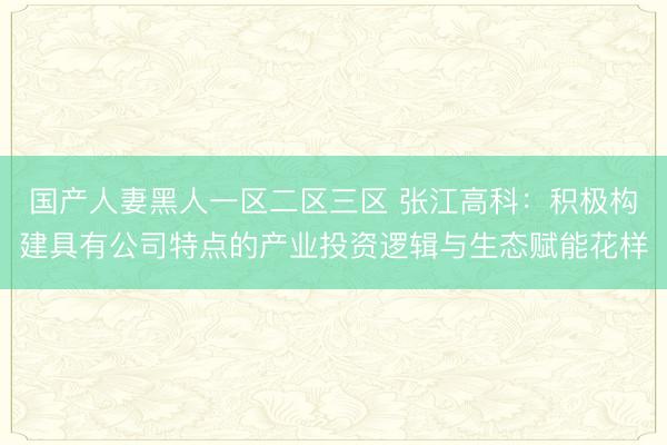 国产人妻黑人一区二区三区 张江高科：积极构建具有公司特点的产业投资逻辑与生态赋能花样