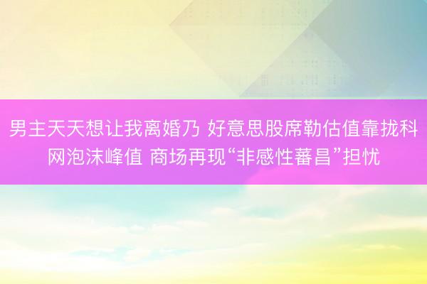 男主天天想让我离婚乃 好意思股席勒估值靠拢科网泡沫峰值 商场再现“非感性蕃昌”担忧