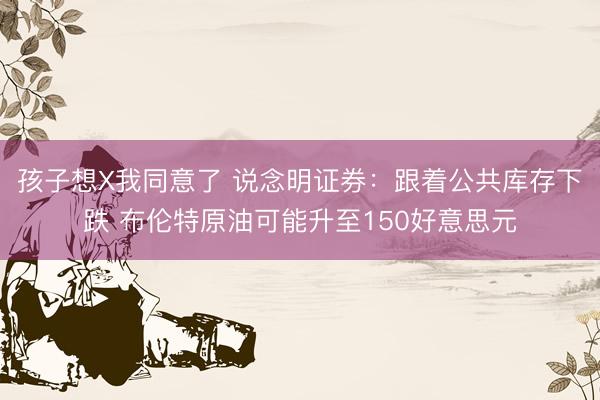 孩子想X我同意了 说念明证券：跟着公共库存下跌 布伦特原油可能升至150好意思元
