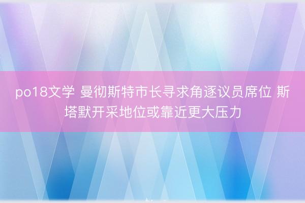 po18文学 曼彻斯特市长寻求角逐议员席位 斯塔默开采地位或靠近更大压力