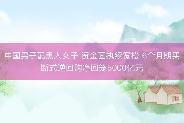 中国男子配黑人女子 资金面执续宽松 6个月期买断式逆回购净回笼5000亿元