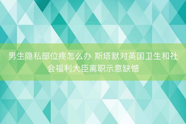 男生隐私部位疼怎么办 斯塔默对英国卫生和社会福利大臣离职示意缺憾
