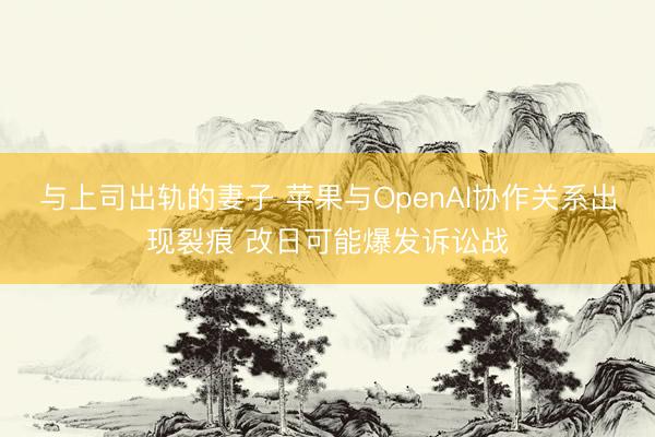 与上司出轨的妻子 苹果与OpenAI协作关系出现裂痕 改日可能爆发诉讼战