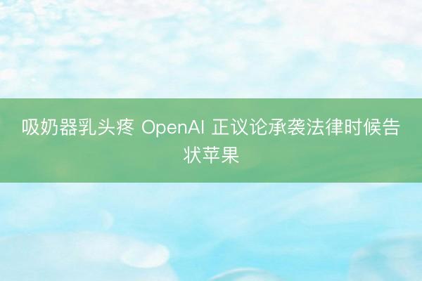 吸奶器乳头疼 OpenAI 正议论承袭法律时候告状苹果