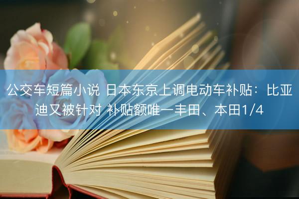 公交车短篇小说 日本东京上调电动车补贴：比亚迪又被针对 补贴额唯一丰田、本田1/4
