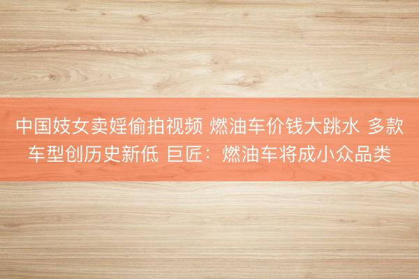 中国妓女卖婬偷拍视频 燃油车价钱大跳水 多款车型创历史新低 巨匠：燃油车将成小众品类
