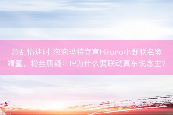 意乱情迷时 泡泡玛特官宣Hirono小野联名窦靖童，粉丝质疑：IP为什么要联动真东说念主？
