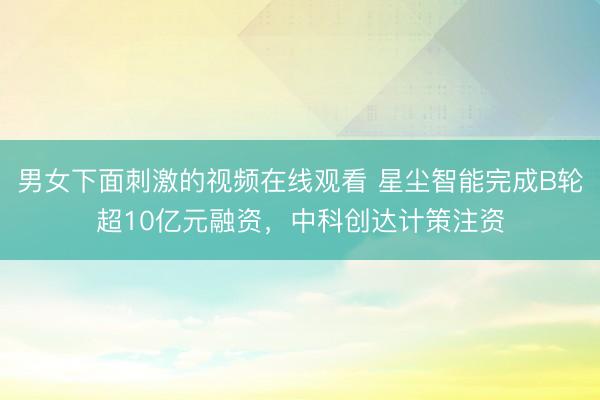 男女下面刺激的视频在线观看 星尘智能完成B轮超10亿元融资,中科创达计策注资
