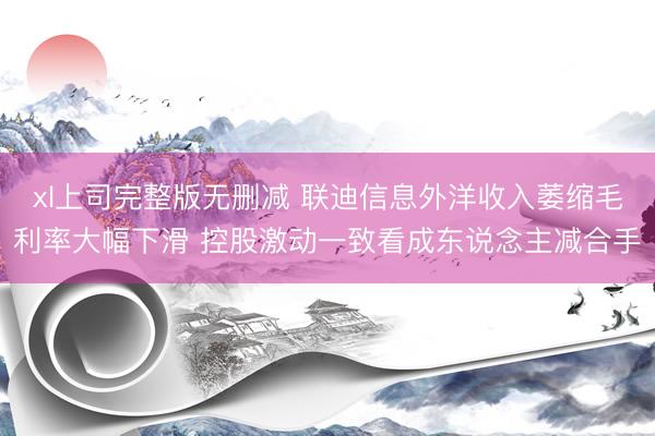 xl上司完整版无删减 联迪信息外洋收入萎缩毛利率大幅下滑 控股激动一致看成东说念主减合手