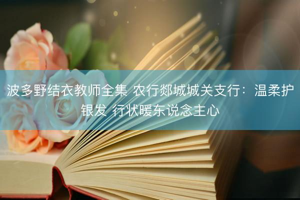 波多野结衣教师全集 农行郯城城关支行：温柔护银发 行状暖东说念主心