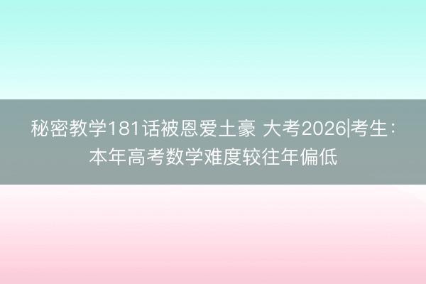 秘密教学181话被恩爱土豪 大考2026|考生：本年高考数学难度较往年偏低