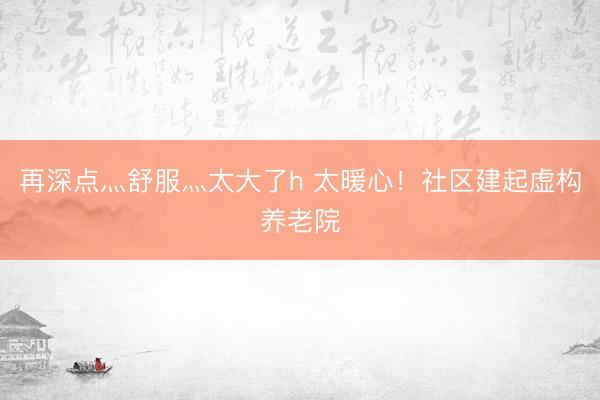再深点灬舒服灬太大了h 太暖心！社区建起虚构养老院