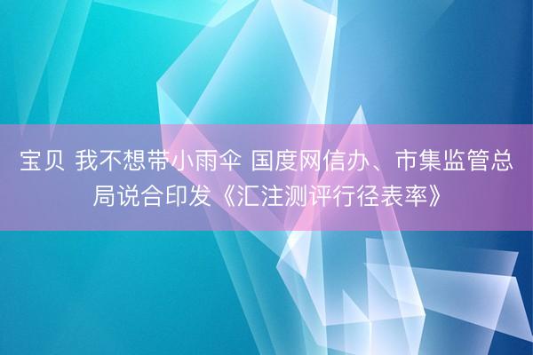 宝贝 我不想带小雨伞 国度网信办、市集监管总局说合印发《汇注测评行径表率》