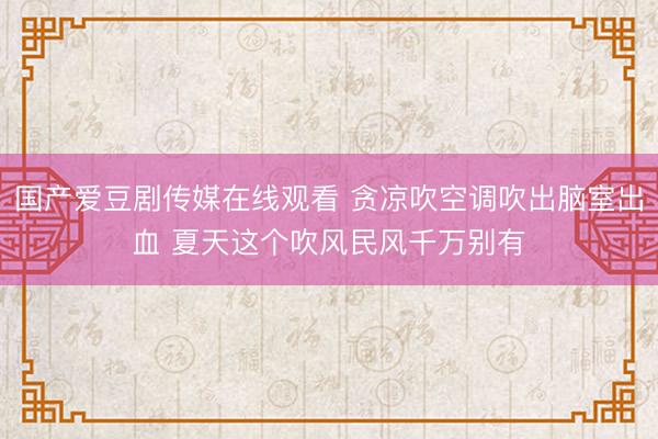 国产爱豆剧传媒在线观看 贪凉吹空调吹出脑室出血 夏天这个吹风民风千万别有