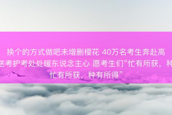 换个的方式做吧未增删樱花 40万名考生奔赴高考科场 送考护考处处暖东说念主心 愿考生们“忙有所获，种有所得”