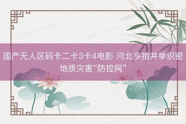 国产无人区码卡二卡3卡4电影 河北多措并举织密地质灾害“防控网”