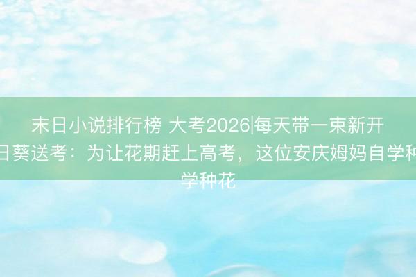 末日小说排行榜 大考2026|每天带一束新开向日葵送考：为让花期赶上高考，这位安庆姆妈自学种花