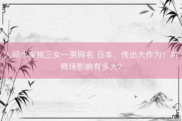 人间水蜜桃三女一男网名 日本,传出大作为!对商场影响有多大?