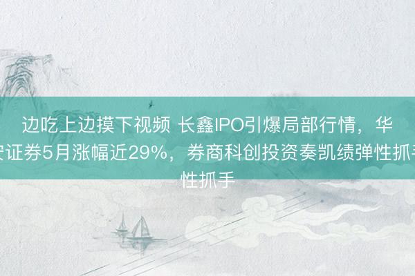 边吃上边摸下视频 长鑫IPO引爆局部行情，华安证券5月涨幅近29%，券商科创投资奏凯绩弹性抓手